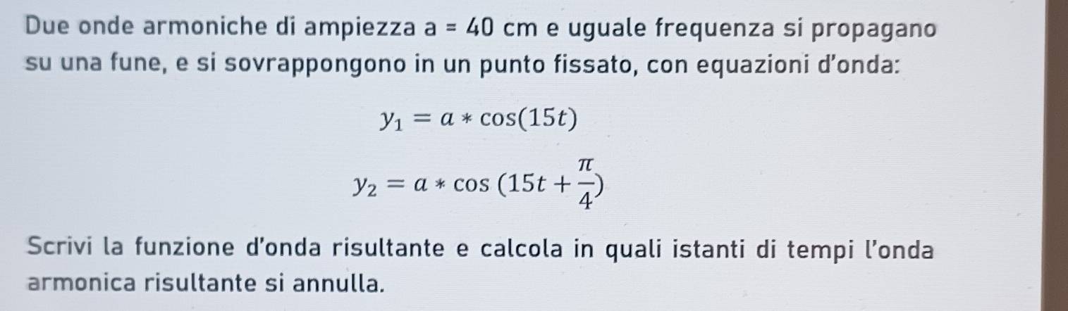 Due onde armoniche di ampiezza a=40cm e uguale frequenza si propagano 
su una fune, e si sovrappongono in un punto fissato, con equazioni d’onda:
y_1=a*cos (15t)
y_2=a*cos (15t+ π /4 )
Scrivi la funzione d’onda risultante e calcola in quali istanti di tempi l’onda 
armonica risultante si annulla.