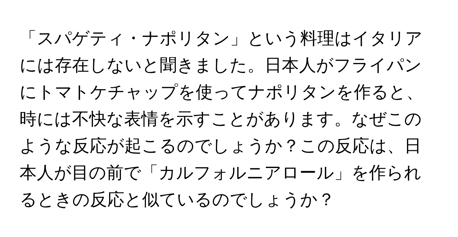 「スパゲティ・ナポリタン」という料理はイタリアには存在しないと聞きました。日本人がフライパンにトマトケチャップを使ってナポリタンを作ると、時には不快な表情を示すことがあります。なぜこのような反応が起こるのでしょうか？この反応は、日本人が目の前で「カルフォルニアロール」を作られるときの反応と似ているのでしょうか？