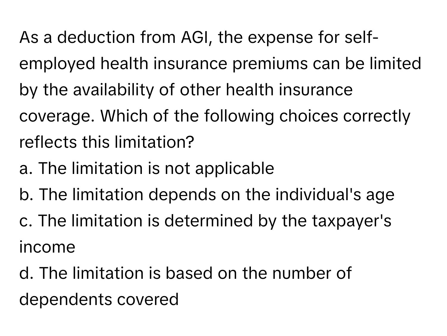 As a deduction from AGI, the expense for self-employed health insurance premiums can be limited by the availability of other health insurance coverage. Which of the following choices correctly reflects this limitation?

a. The limitation is not applicable 
b. The limitation depends on the individual's age 
c. The limitation is determined by the taxpayer's income 
d. The limitation is based on the number of dependents covered