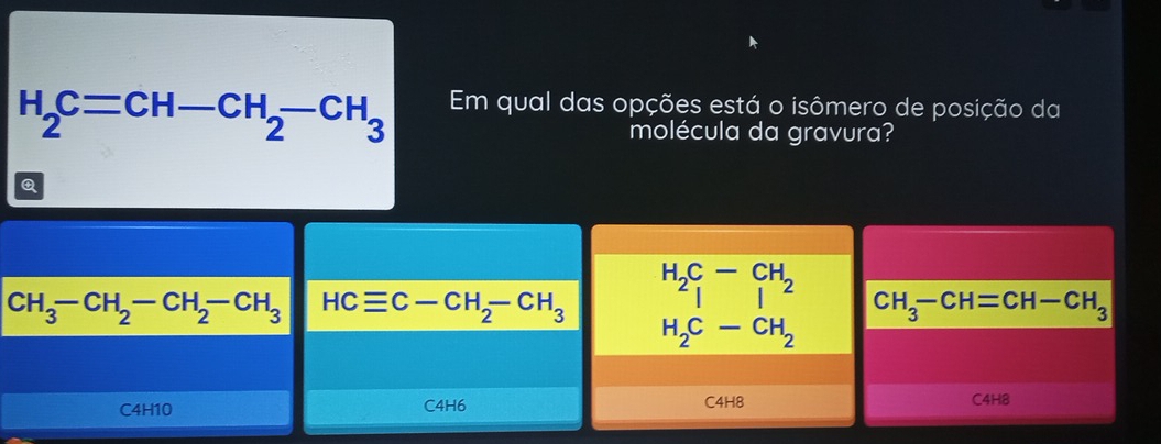 H_2C=CH-CH_2-CH_3 Em qual das opções está o isômero de posição da
molécula da gravura?
Q
CH_3-CH_2-CH_2-CH_3 HCequiv C-CH_2-CH_3 H_2C_1-beginarrayr CH Iendarray _2
CH_3-CH=CH-CH_3
H_2C-CH_2
C4H10 C4H6 C4H8 C4H8