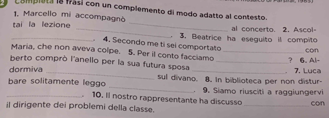 completa le frasí con un complemento di modo adatto al contesto. 
1. Marcello mi accompagnò 
_ 
tai la lezione _al concerto. 2. Ascol- 
、 3. Beatrice ha eseguito il compito 
_. 4. Secondo me ti sei comportato 
con 
Maria, che non aveva colpe. 5. Per il conto facciamo_ 
? 6. Al- 
berto comprò l'anello per la sua futura sposa_ 
、 7. Luca 
_ 
dormiva _sul divano. 8. In biblioteca per non distur- 
bare solitamente leggo 
9. Siamo riusciti a raggiungervi 
_. 10. Il nostro rappresentante ha discusso_ 
con 
il dirigente dei problemi della classe.