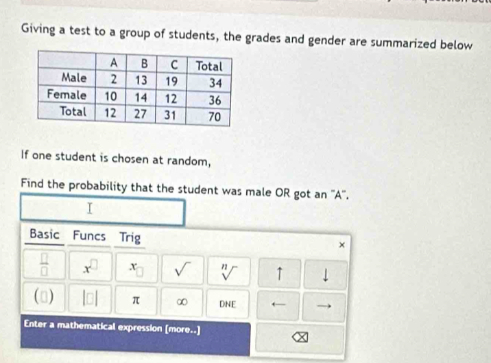 Giving a test to a group of students, the grades and gender are summarized below 
If one student is chosen at random, 
Find the probability that the student was male OR got an ''A''. 
Basic Funcs Trig 
×
 □ /□   x^(□) x sqrt() sqrt[n]() ↑ downarrow 
(□) beginvmatrix □ endvmatrix π ∞ DNE ( 
Enter a mathematical expression [more..]