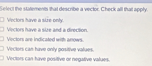 Select the statements that describe a vector. Check all that apply.
Vectors have a size only.
Vectors have a size and a direction.
Vectors are indicated with arrows.
Vectors can have only positive values.
Vectors can have positive or negative values.