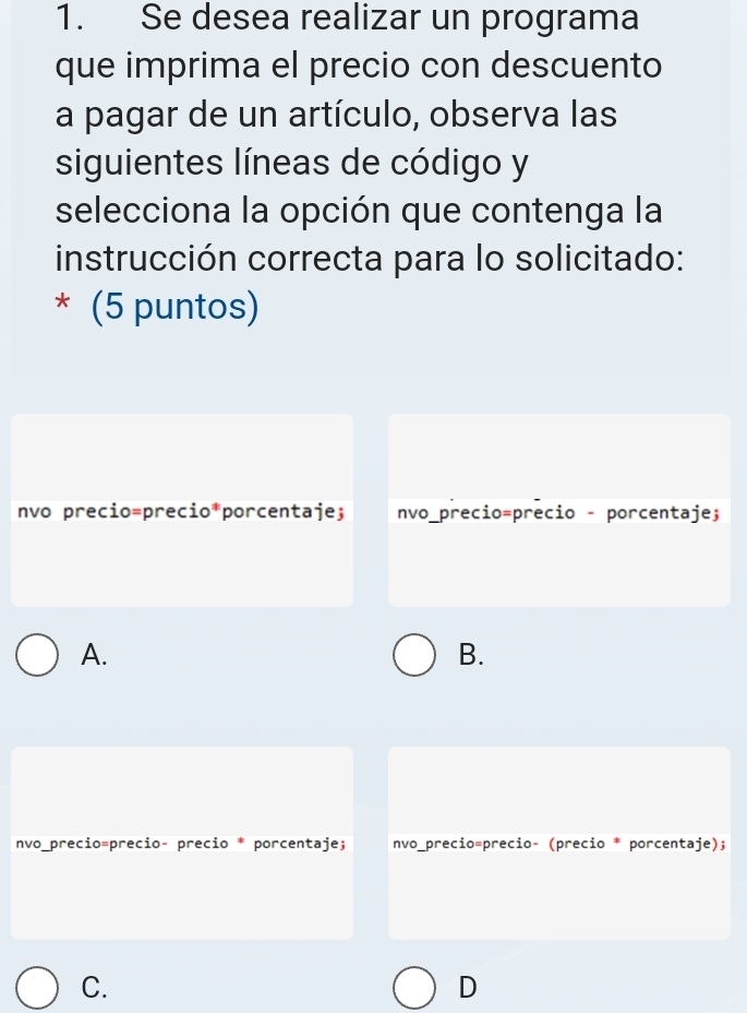 Se desea realizar un programa
que imprima el precio con descuento
a pagar de un artículo, observa las
siguientes líneas de código y
selecciona la opción que contenga la
instrucción correcta para lo solicitado:
* (5 puntos)
nvo precio=precio*porcentaje; nvo_precio=precio - porcentaje;
A.
B.
nvo_precio=precio- precio * porcentaje; nvo_precio=precio- (precio * porcentaje);
C.
D