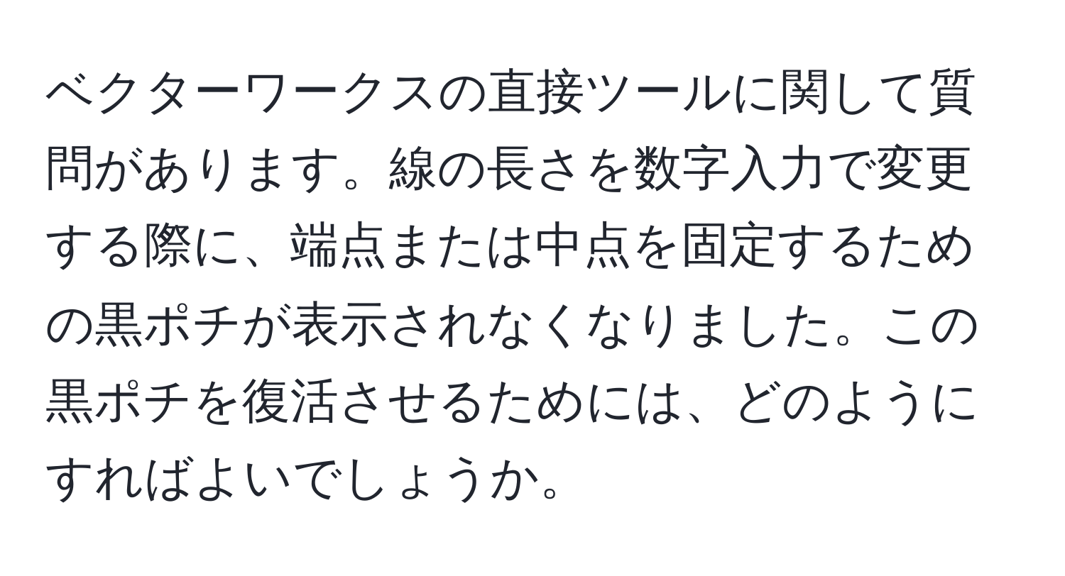 ベクターワークスの直接ツールに関して質問があります。線の長さを数字入力で変更する際に、端点または中点を固定するための黒ポチが表示されなくなりました。この黒ポチを復活させるためには、どのようにすればよいでしょうか。