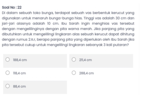 Soal No : 22
Di dalam sebuah toko bunga, terdapat sebuah vas berbentuk kerucut yang
digunakan untuk menaruh bunga-bunga hias. Tinggi vas adalah 30 cm dan
jari-jari alasnya adalah 10 cm. Ibu Sarah ingin menghias vas tersebut
dengan mengelilinginya dengan pita warna merah. Jika panjang pita yang
dibutuhkan untuk mengelilingi lingkaran alas sebuah kerucut dapat dihitung
dengan rumus 2.π.r, berapa panjang pita yang diperlukan oleh Ibu Sarah jika
pita tersebut cukup untuk mengelilingi lingkaran sebanyak 3 kali putaran?
188,4 cm 211,4 cm
118,4 cm 288,4 cm
88,4 cm