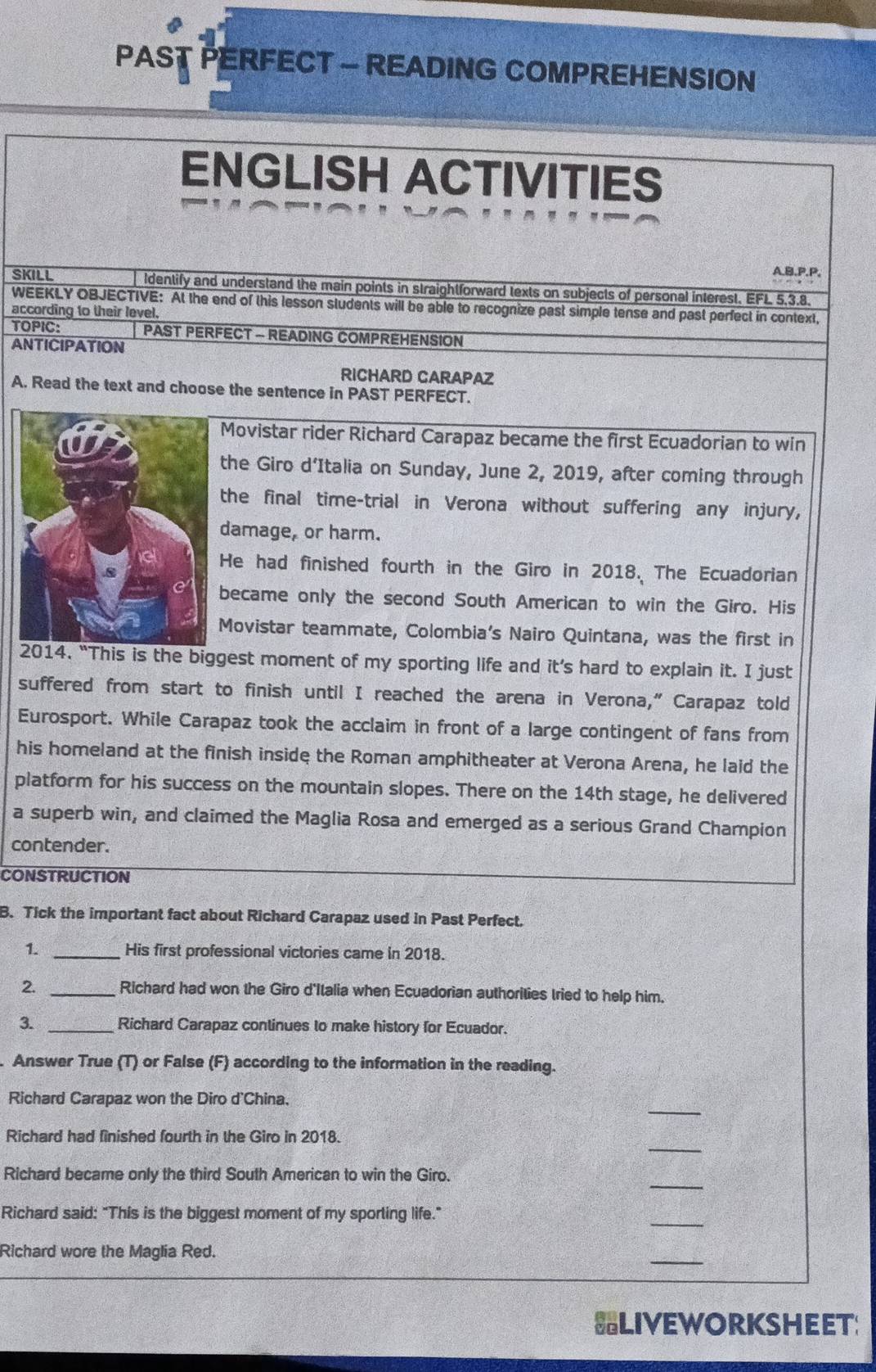PAST PERFECT - READING COMPREHENSION 
ENGLISH ACTIVITIES 
A,B.P.P. 
SKILL Identify and understand the main points in straightforward texts on subjects of personal interest. EFL 5, 3.8. 
WEEKLY OBJECTIVE: At the end of this lesson students will be able to recognize past simple tense and past perfect in context, 
according to their level, 
TOPIC: PAST PERFECT - READING COMPREHENSION 
ANTICIPATION 
RICHARD CARAPAZ 
A. Read the text and choose the sentence in PAST PERFECT. 
Movistar rider Richard Carapaz became the first Ecuadorian to win 
the Giro d’Italia on Sunday, June 2, 2019, after coming through 
the final time-trial in Verona without suffering any injury, 
damage, or harm. 
He had finished fourth in the Giro in 2018. The Ecuadorian 
became only the second South American to win the Giro. His 
Movistar teammate, Colombia’s Nairo Quintana, was the first in 
2014. “This is the biggest moment of my sporting life and it’s hard to explain it. I just 
suffered from start to finish until I reached the arena in Verona,” Carapaz told 
Eurosport. While Carapaz took the acclaim in front of a large contingent of fans from 
his homeland at the finish inside the Roman amphitheater at Verona Arena, he laid the 
platform for his success on the mountain slopes. There on the 14th stage, he delivered 
a superb win, and claimed the Maglia Rosa and emerged as a serious Grand Champion 
contender. 
CONSTRUCTION 
B. Tick the important fact about Richard Carapaz used in Past Perfect. 
1. _His first professional victories came in 2018. 
2. _Richard had won the Giro d'Italia when Ecuadorian authorities tried to help him. 
3. _Richard Carapaz conlinues to make history for Ecuador. 
Answer True (T) or False (F) according to the information in the reading. 
_ 
Richard Carapaz won the Diro d'China. 
_ 
Richard had finished fourth in the Giro in 2018. 
_ 
Richard became only the third South American to win the Giro. 
Richard said: "This is the biggest moment of my sporting life." 
_ 
_ 
Richard wore the Maglia Red. 
LIVEWORKSHEET