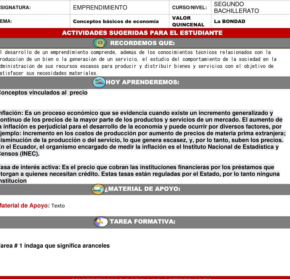 RECORDEMOS QUE: 
El desarrollo de un emprendimiento comprende, además de los conocimientos técnicos relacionados con la 
roducción de un bien o la generación de un servicio, el estudio del comportamiento de la sociedad en la 
dministración de sus recursos escasos para producir y distribuir bienes y servicios con el objetivo de 
atisfacer sus necesidades materiales. 
HOY APRENDEREMOS: 
Conceptos vinculados al precio 
inflación: Es un proceso económico que se evidencia cuando existe un incremento generalizado y 
ontinuo de los precios de la mayor parte de los productos y servicios de un mercado. El aumento de 
la inflación es perjudicial para el desarrollo de la economía y puede ocurrir por diversos factores, por 
jemplo: incremento en los costos de producción por aumento de precios de materia prima extranjera; 
isminución de la producción o del servicio, lo que genera escasez, y, por lo tanto, suben los precios. 
En el Ecuador, el organismo encargado de medir la inflación es el Instituto Nacional de Estadística y 
ensos (INEC). 
Tasa de interés activa: Es el precio que cobran las instituciones financieras por los préstamos que 
Storgan a quienes necesitan crédito. Estas tasas están reguladas por el Estado, por lo tanto ninguna 
nstitucion 
MATERIAL DE APOYO: 
Material de Apoyo: Texto 
TAREA FORMATIVA: 
Tarea # 1 indaga que significa aranceles