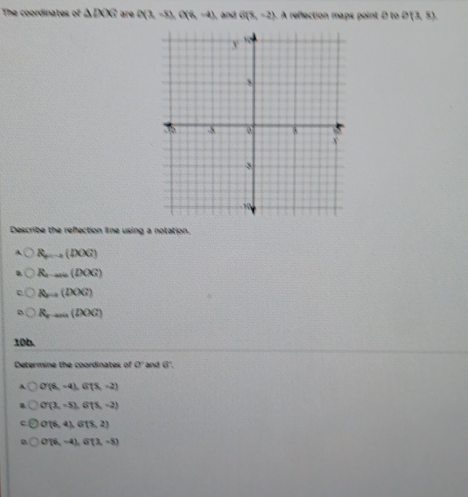 The coordinates of △ DC D(3,-8), O(6,-4) , and G(8,-2). A reflection maps point D to D(3,8)
Describe the reflection line using a notation.
R_m-2(DOG)
R...(DOG)
R_r=1(DOG)
R_r...(IXX)
10h.
Determine the coordinates of 0° and 6'.
A O'(8,-4), G'(5,-2)
O'(3,-5), G(5,-2)
C O'(8,4), G(5,2)
B O'(6,-4), G'(3,-5)