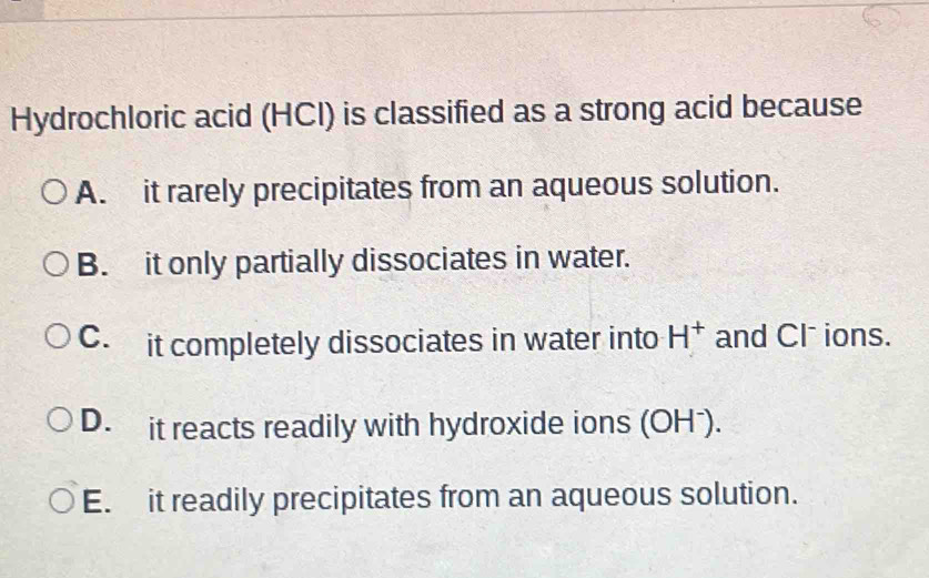 Hydrochloric acid (HCI) is classified as a strong acid because
A. it rarely precipitates from an aqueous solution.
B. it only partially dissociates in water.
C. it completely dissociates in water into H^+ and Cl⁻ ions.
D. it reacts readily with hydroxide ions (OHˉ).
E. it readily precipitates from an aqueous solution.