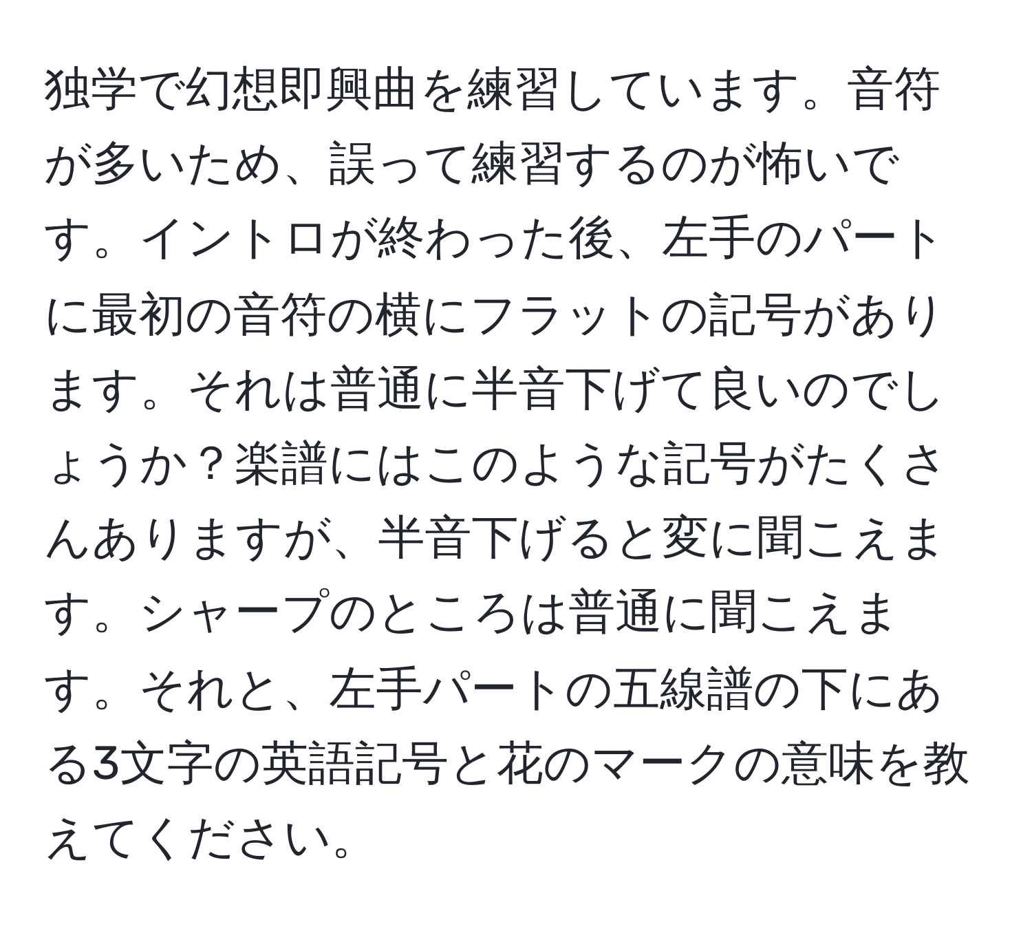 独学で幻想即興曲を練習しています。音符が多いため、誤って練習するのが怖いです。イントロが終わった後、左手のパートに最初の音符の横にフラットの記号があります。それは普通に半音下げて良いのでしょうか？楽譜にはこのような記号がたくさんありますが、半音下げると変に聞こえます。シャープのところは普通に聞こえます。それと、左手パートの五線譜の下にある3文字の英語記号と花のマークの意味を教えてください。