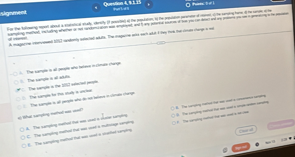 Question 4, 9.1.15 J
signment Part 5 of 8 Points: 0 of 1
For the following report about a statistical study, identify (if possible) a) the population; b) the population parameter of interest; c) the sampling frame; d) the sample; e) the
sampling method, including whether or not randomization was employed; and f) any potential sources of bias you can detect and any problems you see in generalizing to the population
A magaz ine interviewed 1012 randomly selected adults. The magazine asks each adult if they think that climate change is real
of interest
The sample is all people who believe in climate change.
B. The sample is all adults.
C. The sample is the 1012 selected people.. The sample for this study is unclear.. The sample is all people who do not believe in climate change.
A. The sampling method that was used is cluster sampling. B. The sampling methed that was used a convenience sampling
e) What sampling method was used?
C. The sampling method that was used is multistage sampling D. The sampling method that was used is simple random sampling.

E. The sampling method that was used is stratified sampling F. The sampling method that was used is not clea
Clear all
z 75