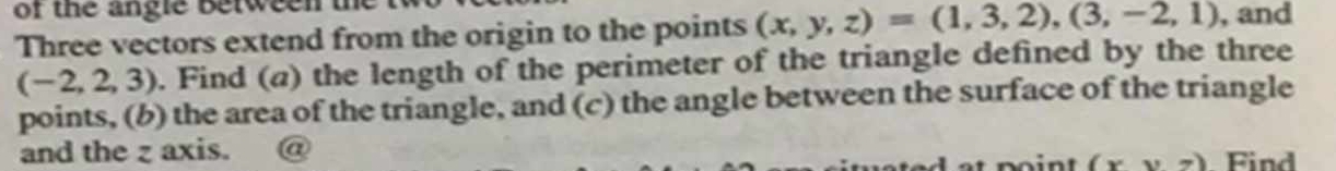 of the angle between t 
Three vectors extend from the origin to the points (x,y,z)=(1,3,2),(3,-2,1) , and
(-2,2,3). Find (a) the length of the perimeter of the triangle defined by the three 
points, (b) the area of the triangle, and (c) the angle between the surface of the triangle 
and the z axis. a 
noint (xvee z). Find