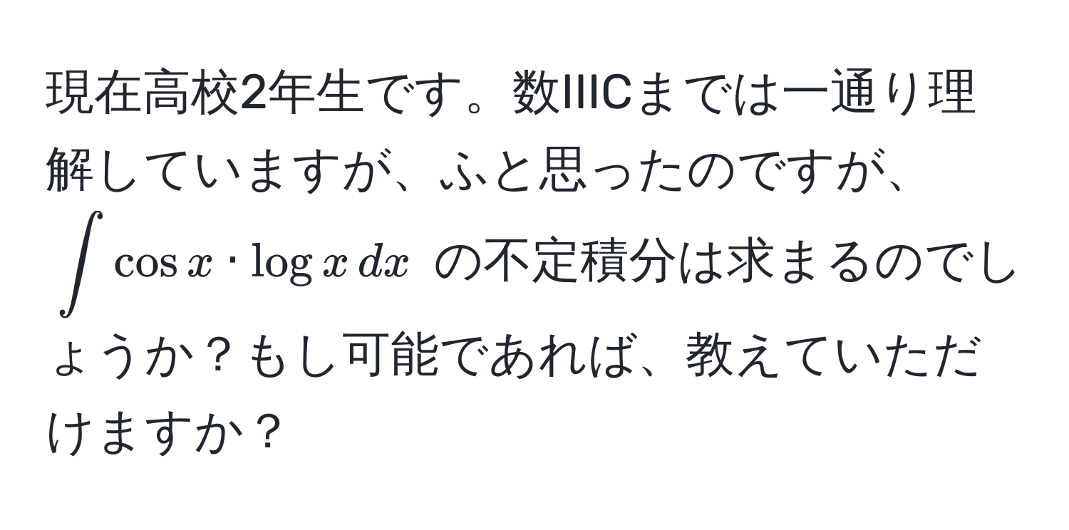 現在高校2年生です。数IIICまでは一通り理解していますが、ふと思ったのですが、$∈t cos x · log x , dx$ の不定積分は求まるのでしょうか？もし可能であれば、教えていただけますか？