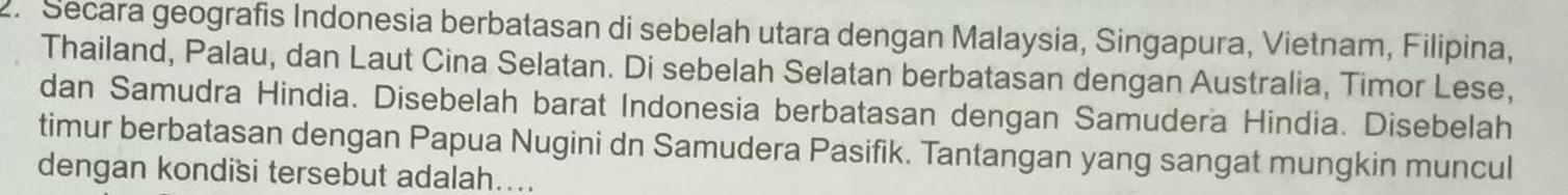 Secara geografis Indonesia berbatasan di sebelah utara dengan Malaysia, Singapura, Vietnam, Filipina, 
Thailand, Palau, dan Laut Cina Selatan. Di sebelah Selatan berbatasan dengan Australia, Timor Lese, 
dan Samudra Hindia. Disebelah barat Indonesia berbatasan dengan Samudera Hindia. Disebelah 
timur berbatasan dengan Papua Nugini dn Samudera Pasifik. Tantangan yang sangat mungkin muncul 
dengan kondisi tersebut adalah....