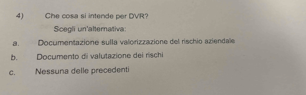 Che cosa si intende per DVR?
Scegli un'alternativa:
a. 8 Documentazione sulla valorizzazione del rischio aziendale
b. £ Documento di valutazione dei rischi
C. Nessuna delle precedenti