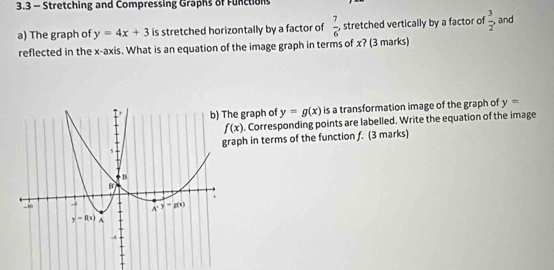 3.3 - Stretching and Compressing Graphs of Functions
a) The graph of y=4x+3 is stretched horizontally by a factor of  7/6  , stretched vertically by a factor of  3/2  ,and
reflected in the x-axis. What is an equation of the image graph in terms of x? (3 marks)
he graph of y=g(x) is a transformation image of the graph of y=
f(x). Corresponding points are labelled. Write the equation of the image
raph in terms of the function f. (3 marks)