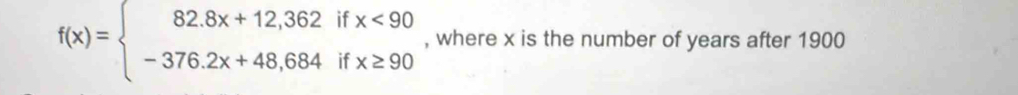 f(x)=beginarrayl 82.8x+12,362ifx<90 -376.2x+48,684ifx≥ 90endarray. , where x is the number of years after 1900