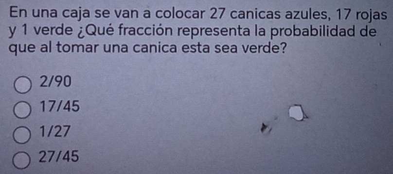 En una caja se van a colocar 27 canicas azules, 17 rojas
y 1 verde ¿Qué fracción representa la probabilidad de
que al tomar una canica esta sea verde?
2/90
17/45
1/27
27/45