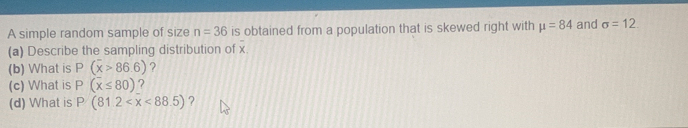 A simple random sample of size n=36 is obtained from a population that is skewed right with mu =84 and sigma =12
(a) Describe the sampling distribution of x
(b) What is P(overline x>86.6) ? 
(c) What is P(overline x≤ 80) ? 
(d) What is P(81.2 ?