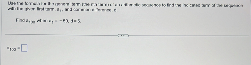 Use the formula for the general term (the nth term) of an arithmetic sequence to find the indicated term of the sequence 
with the given first term, , and common difference, d.
a_1
Find a_100 when a_1=-50, d=5.
a_100=□