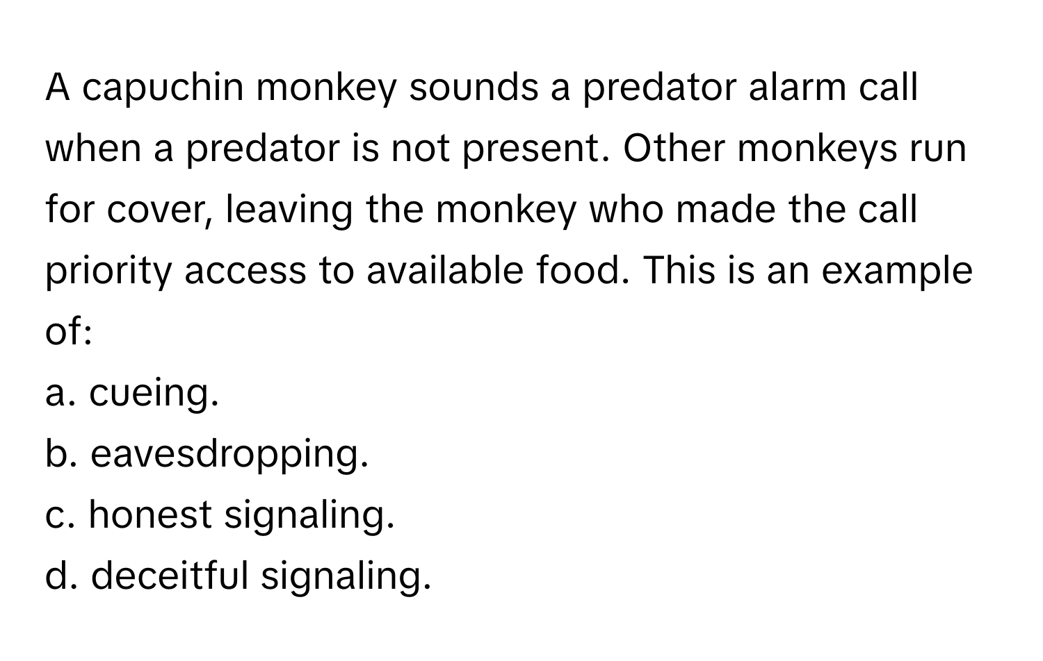 A capuchin monkey sounds a predator alarm call when a predator is not present. Other monkeys run for cover, leaving the monkey who made the call priority access to available food. This is an example of:

a. cueing.
b. eavesdropping.
c. honest signaling.
d. deceitful signaling.