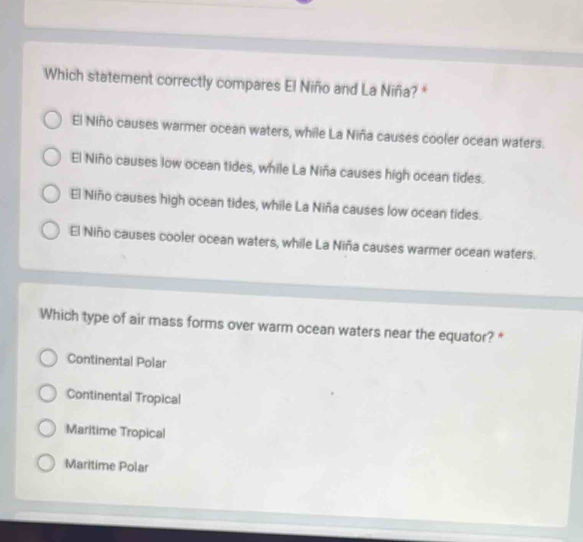 Which statement correctly compares El Niño and La Niña? *
El Niño causes warmer ocean waters, while La Niña causes cooler ocean waters.
El Niño causes low ocean tides, while La Niña causes high ocean tides.
El Niño causes high ocean tides, while La Niña causes low ocean tides.
El Niño causes cooler ocean waters, while La Niña causes warmer ocean waters.
Which type of air mass forms over warm ocean waters near the equator? *
Continental Polar
Continental Tropical
Maritime Tropical
Maritime Polar