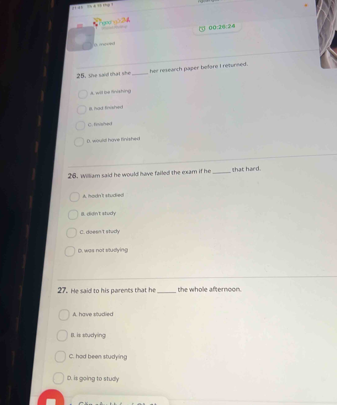 21:45 Th 4 15 thứ 1
ngocng] 
Donyind Jhming
00:26:24
D. moved
25. She said that she _her research paper before I returned.
A. will be finishing
B. had finished
C. finished
D. would have finished
26. William said he would have failed the exam if he _that hard.
A. hadn't studied
B. didn't study
C. doesn't study
D. was not studying
27. He said to his parents that he _the whole afternoon.
A. have studied
B. is studying
C. had been studying
D. is going to study
