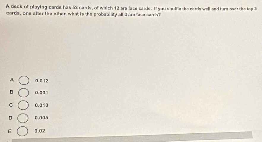 A deck of playing cards has 52 cards, of which 12 are face cards. If you shuffle the cards well and turn over the top 3
cards, one after the other, what is the probability all 3 are face cards?
A 0.012
B 0.001
C 0.010
D 0.005
E 0.02