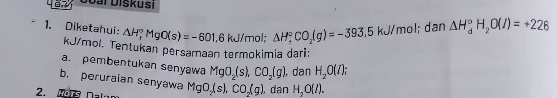 Joai Diskusi 
1. Diketahui: △ H_f^((circ)MgO(s)=-601,6kJ/mol; △ H_f°CO_2)(g)=-393,5kJ/ mol; dan △ H_d^((circ)H_2)O(l)=+226
kJ/mol. Tentukan persamaan termokimia dari: 
a. pembentukan senyawa MgO_2(s), CO_2(g) ), dan H_2O(l); 
b. peruraian senyawa MgO_2(s), CO_2(g) , dan H_2O(l). 
2. Hots Da