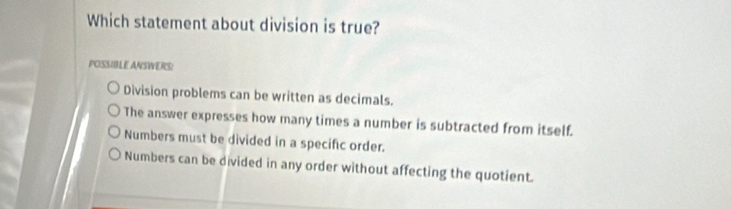 Which statement about division is true?
POSSIBLE ANSWERS!
Division problems can be written as decimals.
The answer expresses how many times a number is subtracted from itself.
Numbers must be divided in a specific order.
Numbers can be divided in any order without affecting the quotient.