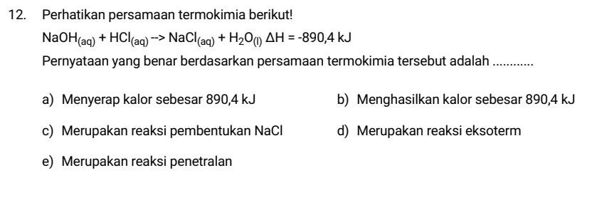 Perhatikan persamaan termokimia berikut!
NaOH_(aq)+HCl_(aq)to NaCl_(aq)+H_2O_(l)△ H=-890,4kJ
Pernyataan yang benar berdasarkan persamaan termokimia tersebut adalah_
a) Menyerap kalor sebesar 890, 4 kJ b) Menghasilkan kalor sebesar 890,4 kJ
c) Merupakan reaksi pembentukan NaCl d) Merupakan reaksi eksoterm
e) Merupakan reaksi penetralan