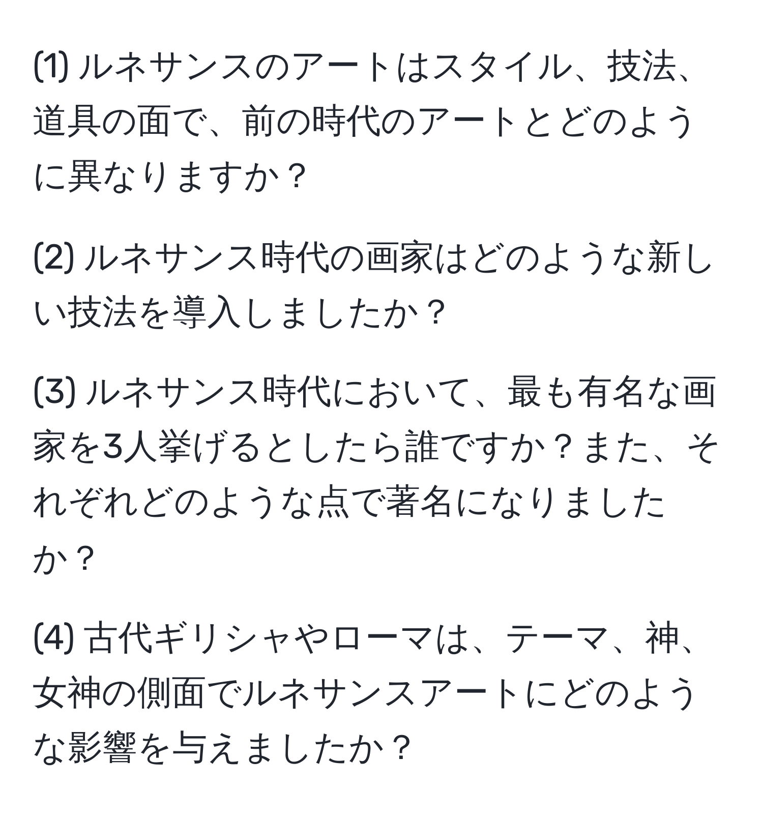 (1) ルネサンスのアートはスタイル、技法、道具の面で、前の時代のアートとどのように異なりますか？

(2) ルネサンス時代の画家はどのような新しい技法を導入しましたか？

(3) ルネサンス時代において、最も有名な画家を3人挙げるとしたら誰ですか？また、それぞれどのような点で著名になりましたか？

(4) 古代ギリシャやローマは、テーマ、神、女神の側面でルネサンスアートにどのような影響を与えましたか？