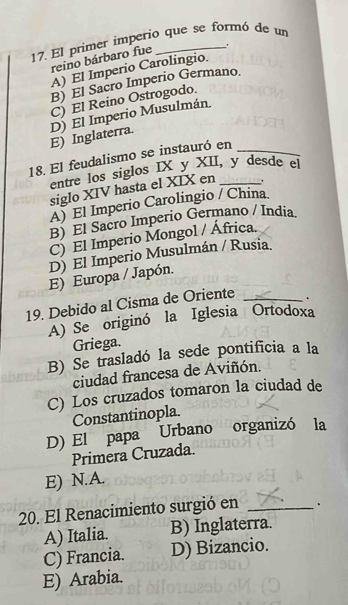 El primer imperio que se formó de un
reino bárbaro fue
_、.
A) El Imperio Carolingio.
B) El Sacro Imperio Germano.
C) El Reino Ostrogodo.
D) El Imperio Musulmán.
E) Inglaterra.
18. El feudalismo se instauró en_
entre los siglos IX y XII, y desde el
siglo XIV hasta el XIX en
.
A) El Imperio Carolingio / China.
B) El Sacro Imperio Germano / India.
C) El Imperio Mongol / África.
D) El Imperio Musulmán / Rusia.
E) Europa / Japón.
19. Debido al Cisma de Oriente_
.
A) Se originó la Iglesia Ortodoxa
Griega.
B) Se trasladó la sede pontificia a la
ciudad francesa de Aviñón.
C) Los cruzados tomaron la ciudad de
Constantinopla.
D) El papa Urbano organizó la
Primera Cruzada.
E) N.A.
20. El Renacimiento surgió en_
.
A) Italia. B) Inglaterra.
C) Francia. D) Bizancio.
E) Arabia.