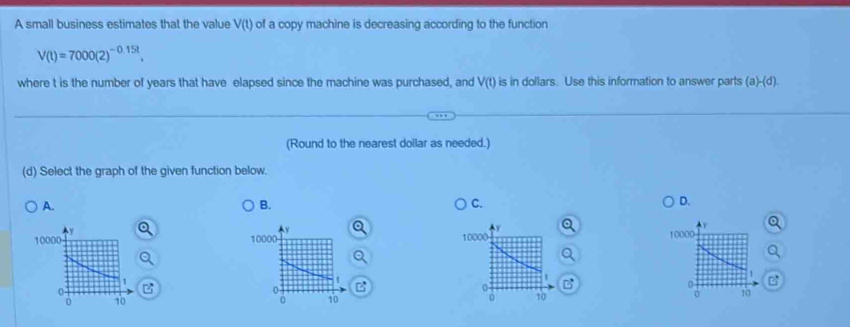 A small business estimates that the value V(t) of a copy machine is decreasing according to the function
V(t)=7000(2)^-0.15t. 
where t is the number of years that have elapsed since the machine was purchased, and V(t) is in dollars. Use this information to answer parts (a)-(d). 
(Round to the nearest doilar as needed.)
(d) Select the graph of the given function below.
A.
B.
C.
D.