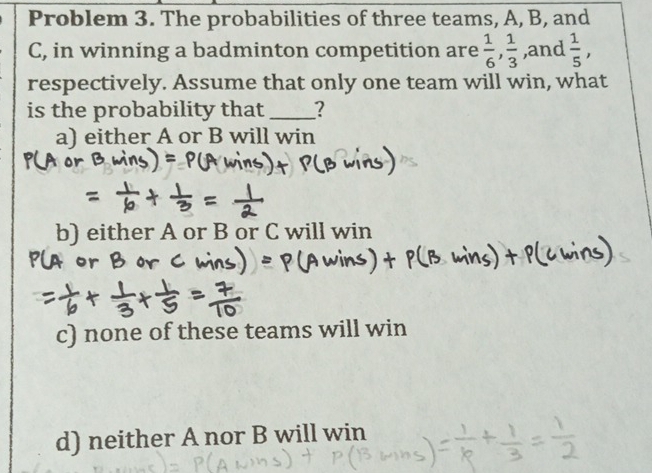 Problem 3. The probabilities of three teams, A, B, and
C, in winning a badminton competition are  1/6 ,  1/3  ,and  1/5 , 
respectively. Assume that only one team will win, what
is the probability that_ ?
a) either A or B will win
b) either A or B or C will win
c) none of these teams will win
d) neither A nor B will win