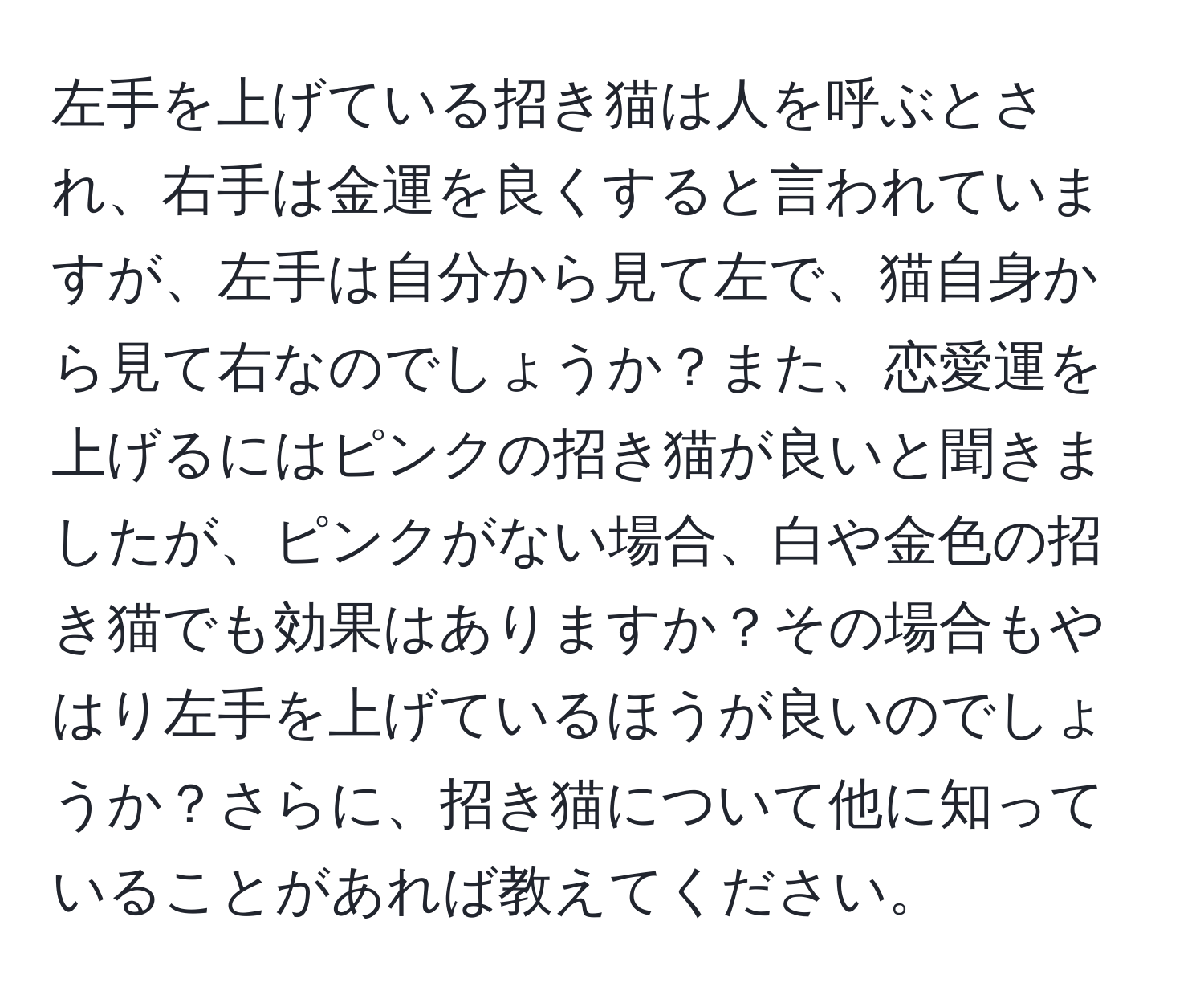 左手を上げている招き猫は人を呼ぶとされ、右手は金運を良くすると言われていますが、左手は自分から見て左で、猫自身から見て右なのでしょうか？また、恋愛運を上げるにはピンクの招き猫が良いと聞きましたが、ピンクがない場合、白や金色の招き猫でも効果はありますか？その場合もやはり左手を上げているほうが良いのでしょうか？さらに、招き猫について他に知っていることがあれば教えてください。