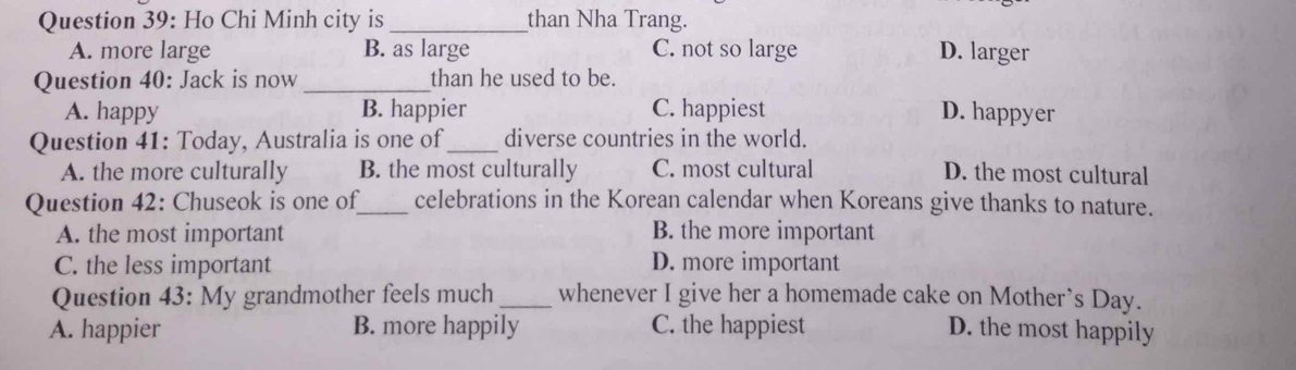 Ho Chi Minh city is _than Nha Trang.
A. more large B. as large C. not so large D. larger
Question 40: Jack is now _than he used to be.
A. happy B. happier C. happiest D. happyer
Question 41: Today, Australia is one of_ diverse countries in the world.
A. the more culturally B. the most culturally C. most cultural D. the most cultural
Question 42: Chuseok is one of_ celebrations in the Korean calendar when Koreans give thanks to nature.
A. the most important B. the more important
C. the less important D. more important
Question 43: My grandmother feels much_ whenever I give her a homemade cake on Mother’s Day.
A. happier B. more happily C. the happiest D. the most happily