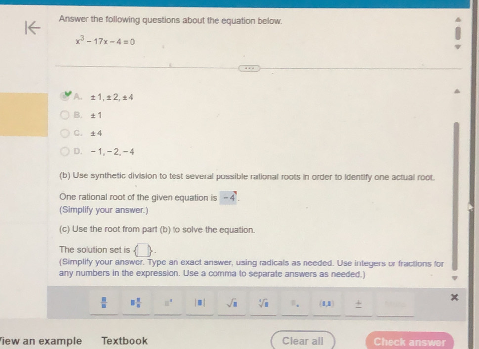 Answer the following questions about the equation below.
x^3-17x-4=0
A. ± 1 ± 2 ± 4
B. ± 1
C. ± 4
D. -1, -2, -4
(b) Use synthetic division to test several possible rational roots in order to identify one actual root.
One rational root of the given equation is -4
(Simplify your answer.)
(c) Use the root from part (b) to solve the equation.
The solution set is  □ . 
(Simplify your answer. Type an exact answer, using radicals as needed. Use integers or fractions for
any numbers in the expression. Use a comma to separate answers as needed.)
 □ /□   □  □ /□   □^(□) |□ | sqrt(□ ) sqrt[3](□ ) □ _a (1,8) 7
_
__
_
_
_
View an example Textbook Clear all Check answer