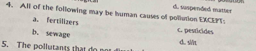 d. suspended matter
4. All of the following may be human causes of pollution EXCEPT:
a. fertilizers
c. pesticides
b. sewage d. silt
5. The pollutants that do no