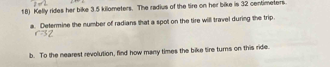 Kelly rides her bike 3.5 kilometers. The radius of the tire on her bike is 32 centimeters. 
a. Determine the number of radians that a spot on the tire will travel during the trip. 
b. To the nearest revolution, find how many times the bike tire turns on this ride.