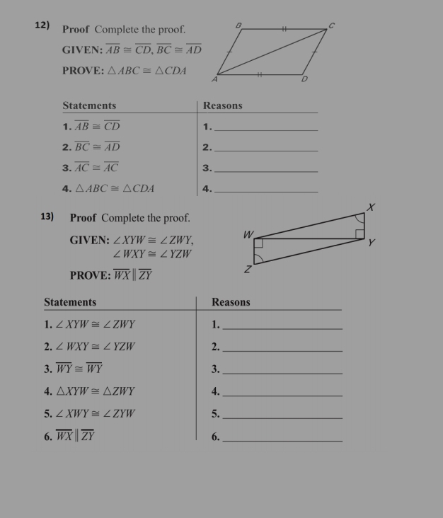 Proof Complete the proof. 
GIVEN: overline AB≌ overline CD, overline BC≌ overline AD
PROVE: △ ABC≌ △ CDA
_ 
Statements Reasons 
1. overline AB≌ overline CD 1._ 
2. overline BC≌ overline AD 2._ 
3. overline AC≌ overline AC 3._ 
4. △ ABC≌ △ CDA 4._ 
13) Proof Complete the proof. 
GIVEN: ∠ XYW≌ ∠ ZWY,
∠ WXY≌ ∠ YZW
PROVE: overline WXparallel overline ZY
_ 
Statements Reasons 
1. ∠ XYW≌ ∠ ZWY 1._ 
2. ∠ WXY≌ ∠ YZW 2._ 
3. overline WY≌ overline WY 3._ 
4. △ XYW≌ △ ZWY 4._ 
5. ∠ XWY≌ ∠ ZYW
5._ 
6. overline WXparallel overline ZY
6._