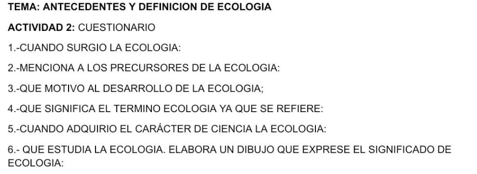 TEMA: ANTECEDENTES Y DEFINICION DE ECOLOGIA 
ACTIVIDAD 2: CUESTIONARIO 
1.-CUANDO SURGIO LA ECOLOGIA: 
2.-MENCIONA A LOS PRECURSORES DE LA ECOLOGIA: 
3.-QUE MOTIVO AL DESARROLLO DE LA ECOLOGIA; 
4.-QUE SIGNIFICA EL TERMINO ECOLOGIA YA QUE SE REFIERE: 
5.-CUANDO ADQUIRIO EL CARÁCTER DE CIENCIA LA ECOLOGIA: 
6.- QUE ESTUDIA LA ECOLOGIA. ELABORA UN DIBUJO QUE EXPRESE EL SIGNIFICADO DE 
ECOLOGIA: