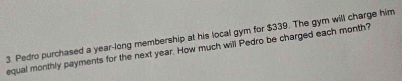 Pedro purchased a year-long membership at his local gym for $339. The gym will charge him 
equal monthly payments for the next year. How much will Pedro be charged each month?