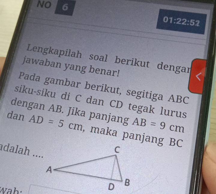 NO 6 
01:22:52 
Lengkapilah soal berikut dengar 
jawaban yang benar! 
Pada gambar berikut, segitiga ABC
siku-siku di C dan CD tegak lurus 
dengan AB. Jika panjang AB=9cm
dan AD=5cm , maka panjang BC
adalah .... 
Wah: