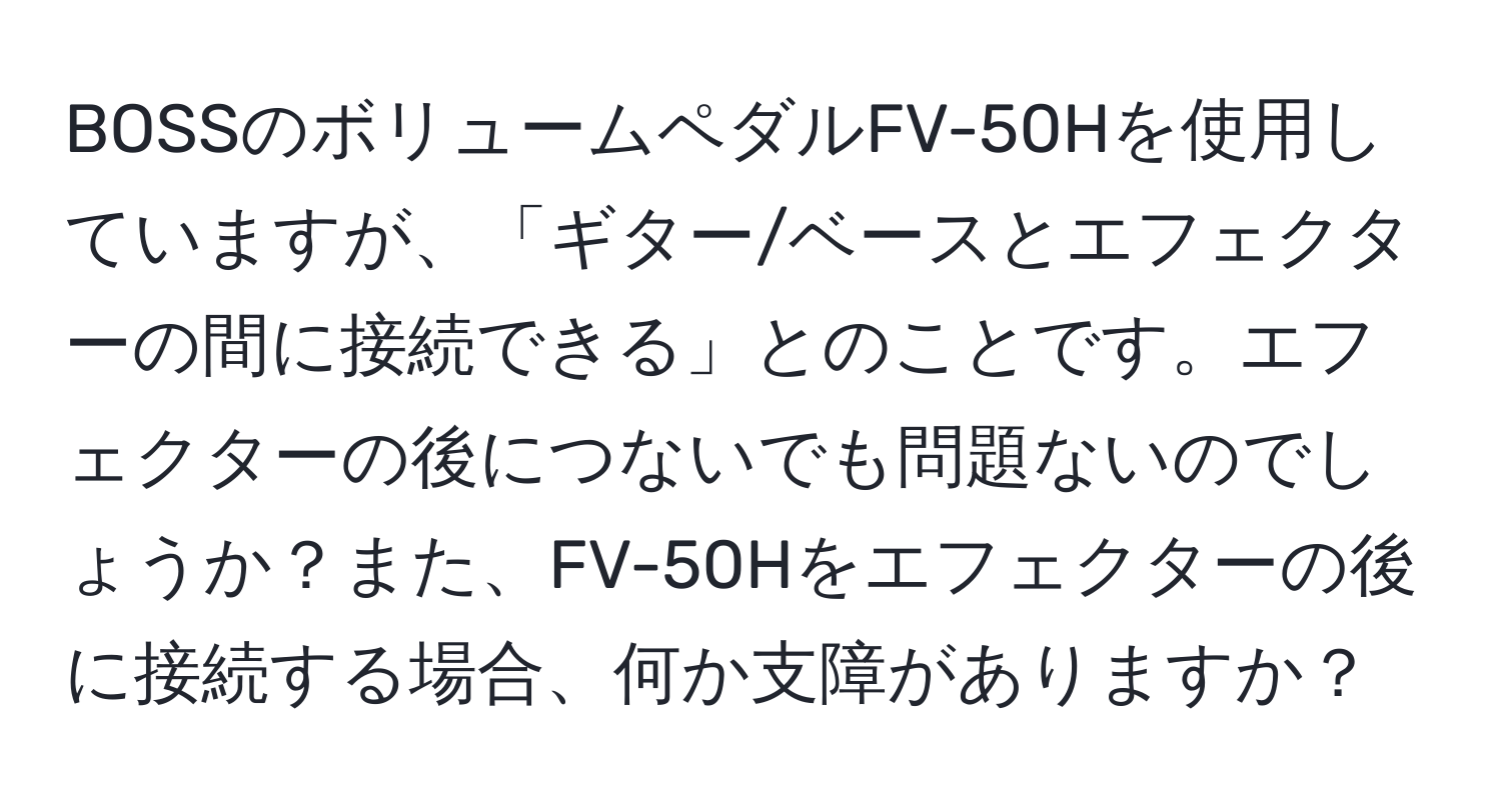 BOSSのボリュームペダルFV-50Hを使用していますが、「ギター/ベースとエフェクターの間に接続できる」とのことです。エフェクターの後につないでも問題ないのでしょうか？また、FV-50Hをエフェクターの後に接続する場合、何か支障がありますか？