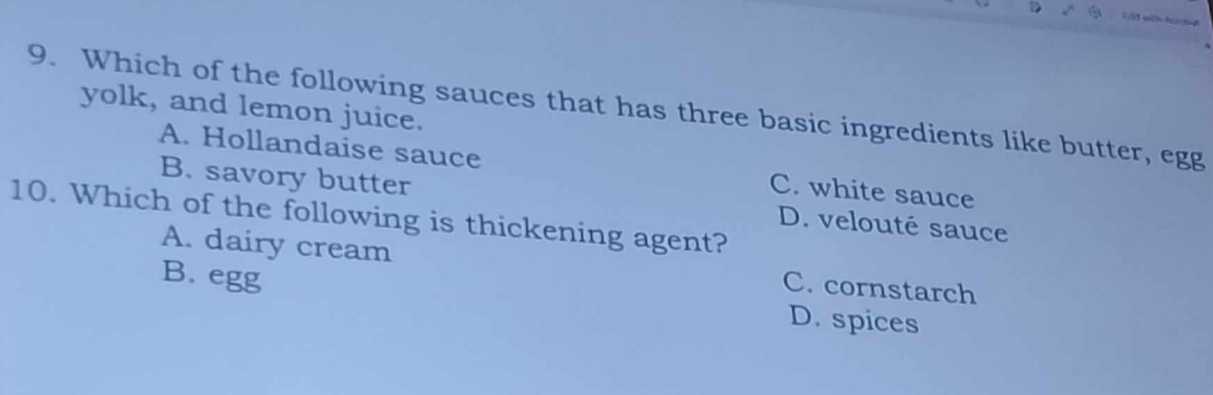 Ld with hucng
9. Which of the following sauces that has three basic ingredients like butter, egg yolk, and lemon juice.
A. Hollandaise sauce C. white sauce
B. savory butter D. velouté sauce
10. Which of the following is thickening agent?
A. dairy cream C. cornstarch
B. egg
D. spices