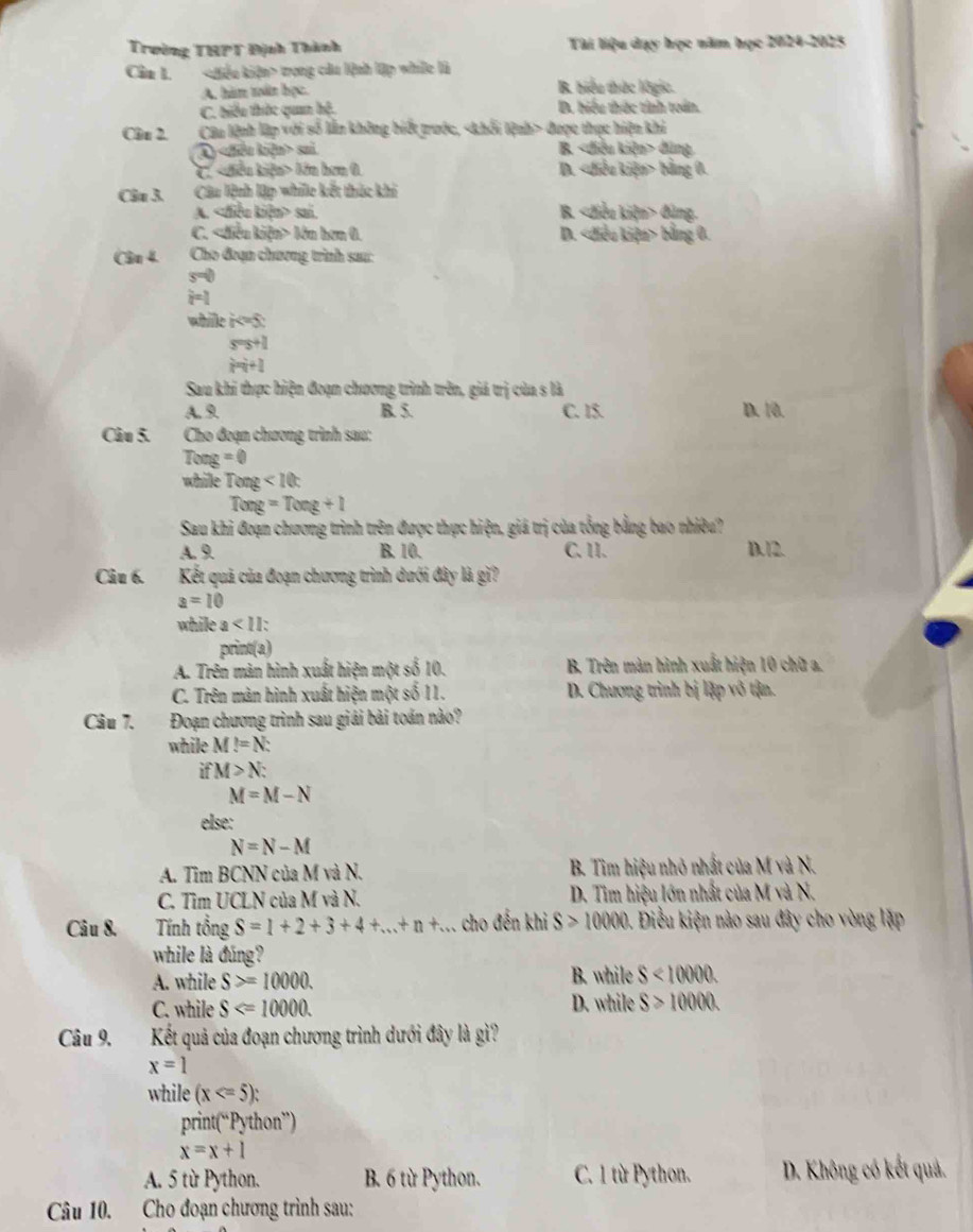 Trường THPT Định Thành Tài liệu dạy học năm học 2024-2025
Cầm 1. trong củu lệnh lập whiớc là
A. hàm toấn học. B. biểu thức lôgic.
C. biểu thức quan hệ. D. biểu thức tính toán.
Cln 2. Câu lệnh lập với số lần không biết trước, được thực hiện khi
A) sai. B. đũng
C. lớn hơn 0. D. bằng 0.
Câ 3. Câu lệnh lập while kết thúc khi
A. sai. B. đùng.
C. lớn hơn 0. D. bằng 0.
Câu 4. Cho đoạn chương trình sau:
s=0
i=1
whille k=5
s=s+1
m+1
Sau khi thực hiện đoạn chương trình trên, giá trị của s là
A. 9 B. 5. C. 15. D. 10.
Câu 5. Cho đoạn chương trình sau:
I xng=0
while Teng<10c</tex>
Tong=Tong+1
Sau khi đoạn chương trình trên được thực hiện, giá trị của tổng bằng bao nhiêu?
A. 9 B. 10. C. 11. D. 12.
Câu 6. Kết quả của đoạn chương trình dưới đây là gì?
a=10
while a<11</tex>
print(a)
A. Trên màn hình xuất hiện một số 10. B. Trên màn hình xuất hiện 10 chữ a.
C. Trên màn hình xuất hiện một số 11. D. Chương trình bị lập vô tận.
Câu 7.  Đoạn chương trình sau giải bài toán nào?
while M!=N:
if M>N:
M=M-N
else:
N=N-M
A. Tim BCNN của M và N.  B. Tìm hiệu nhỏ nhất của M và N.
C. Tìm UCLN của M và N. D. Tìm hiệu lớn nhất của M và N.
Câu 8. Tính tổng S=1+2+3+4+...+n+... cho đến khi S>10000. Điều kiện nào sau đây cho vòng lậặp
while là đúng?
A. while S>=10000. B. while S<10000</tex>
C. while S D. while S>10000.
Câu 9. Kết quả của đoạn chương trình dưới đây là gì?
x=1
while (x
prin (^nP_2 thon')
x=x+1
A. 5 từ Python. B. 6 từ Python. C. 1 từ Python.  D. Không có kết quả.
Câu 10. Cho đoạn chương trình sau: