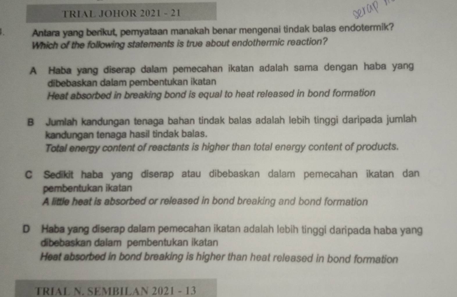 TRIAL JOHOR 2021 - 21
Antara yang berikut, pemyataan manakah benar mengenai tindak balas endotermik?
Which of the following statements is true about endothermic reaction?
A Haba yang diserap dalam pemecahan ikatan adalah sama dengan haba yang
dibebaskan dalam pembentukan ikatan
Heat absorbed in breaking bond is equal to heat released in bond formation
B Jumlah kandungan tenaga bahan tindak balas adalah lebih tinggi daripada jumlah
kandungan tenaga hasil tindak balas.
Total energy content of reactants is higher than total energy content of products.
C Sedikit haba yang diserap atau dibebaskan dalam pemecahan ikatan dan
pembentukan ikatan
A little heat is absorbed or released in bond breaking and bond formation
D Haba yang diserap dalam pemecahan ikatan adalah lebih tinggi daripada haba yang
dibebaskan dalam pembentukan ikatan
Heat absorbed in bond breaking is higher than heat released in bond formation
TRIAL N. SEMBILAN 2021 - 13