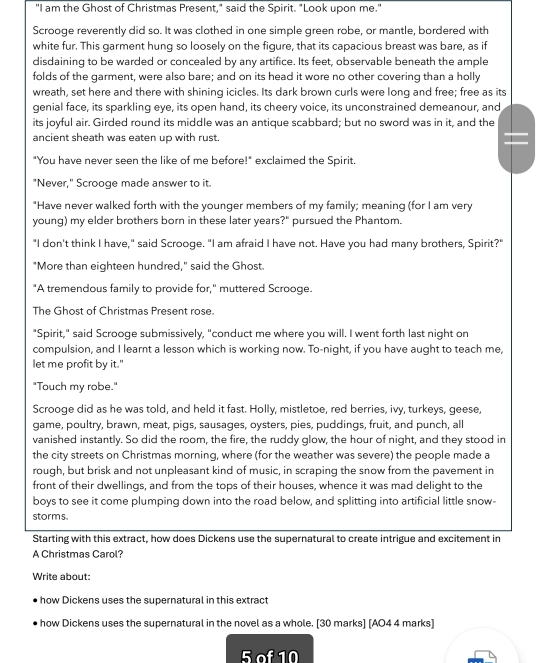 "I am the Ghost of Christmas Present," said the Spirit. "Look upon me."
Scrooge reverently did so. It was clothed in one simple green robe, or mantle, bordered with
white fur. This garment hung so loosely on the figure, that its capacious breast was bare, as if
disdaining to be warded or concealed by any artifice. Its feet, observable beneath the ample
folds of the garment, were also bare; and on its head it wore no other covering than a holly
wreath, set here and there with shining icicles. Its dark brown curls were long and free; free as its
genial face, its sparkling eye, its open hand, its cheery voice, its unconstrained demeanour, and
its joyful air. Girded round its middle was an antique scabbard; but no sword was in it, and the
ancient sheath was eaten up with rust.
"You have never seen the like of me before!" exclaimed the Spirit.
"Never," Scrooge made answer to it.
"Have never walked forth with the younger members of my family; meaning (for I am very
young) my elder brothers born in these later years?" pursued the Phantom.
"I don't think I have," said Scrooge. "I am afraid I have not. Have you had many brothers, Spirit?"
"More than eighteen hundred," said the Ghost.
"A tremendous family to provide for," muttered Scrooge.
The Ghost of Christmas Present rose.
"Spirit," said Scrooge submissively, "conduct me where you will. I went forth last night on
compulsion, and I learnt a lesson which is working now. To-night, if you have aught to teach me,
let me profit by it."
"Touch my robe."
Scrooge did as he was told, and held it fast. Holly, mistletoe, red berries, ivy, turkeys, geese,
game, poultry, brawn, meat, pigs, sausages, oysters, pies, puddings, fruit, and punch, all
vanished instantly. So did the room, the fire, the ruddy glow, the hour of night, and they stood in
the city streets on Christmas morning, where (for the weather was severe) the people made a
rough, but brisk and not unpleasant kind of music, in scraping the snow from the pavement in
front of their dwellings, and from the tops of their houses, whence it was mad delight to the
boys to see it come plumping down into the road below, and splitting into artificial little snow-
storms.
Starting with this extract, how does Dickens use the supernatural to create intrigue and excitement in
A Christmas Carol?
Write about:
how Dickens uses the supernatural in this extract
how Dickens uses the supernatural in the novel as a whole. [30 marks] [AO4 4 marks]
5 of 10